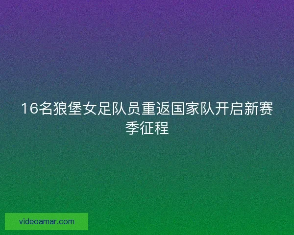 16名狼堡女足队员重返国家队开启新赛季征程