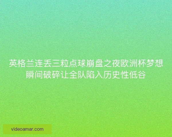 英格兰连丢三粒点球崩盘之夜欧洲杯梦想瞬间破碎让全队陷入历史性低谷