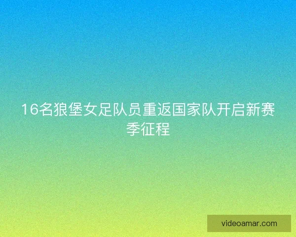 16名狼堡女足队员重返国家队开启新赛季征程