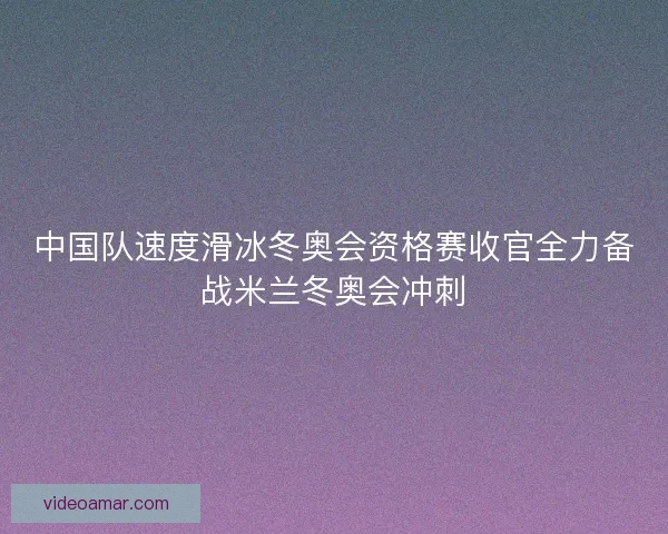 中国队速度滑冰冬奥会资格赛收官全力备战米兰冬奥会冲刺
