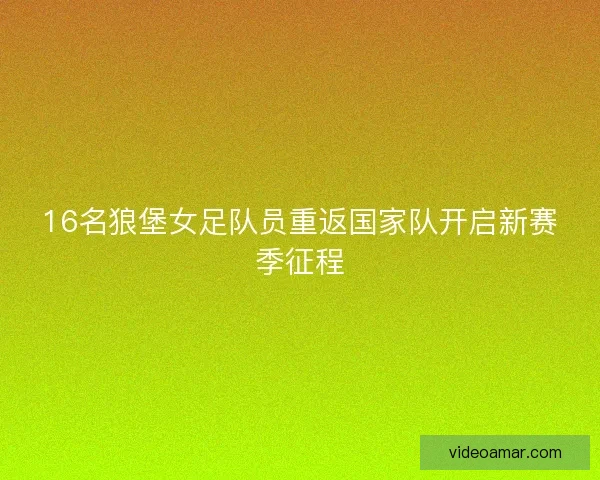 16名狼堡女足队员重返国家队开启新赛季征程