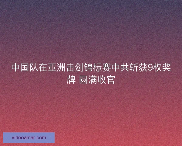 中国队在亚洲击剑锦标赛中共斩获9枚奖牌 圆满收官