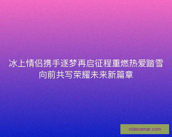 冰上情侣携手逐梦再启征程重燃热爱踏雪向前共写荣耀未来新篇章