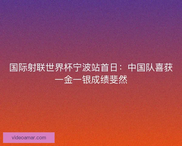 国际射联世界杯宁波站首日：中国队喜获一金一银成绩斐然