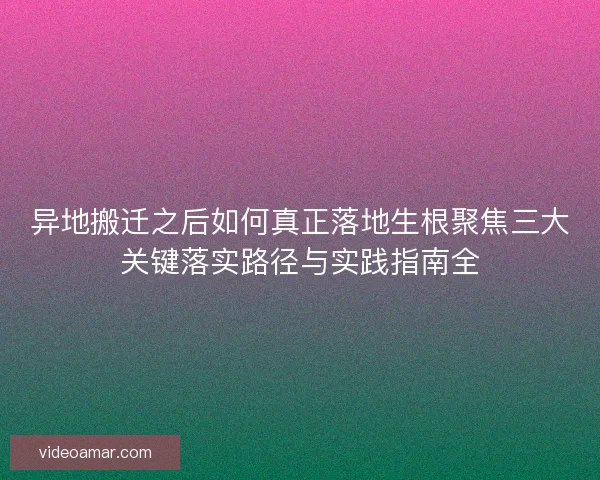异地搬迁之后如何真正落地生根聚焦三大关键落实路径与实践指南全