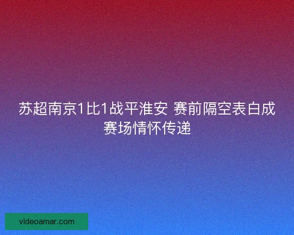 苏超南京1比1战平淮安 赛前隔空表白成赛场情怀传递
