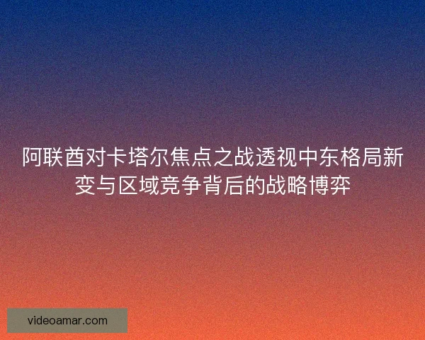 阿联酋对卡塔尔焦点之战透视中东格局新变与区域竞争背后的战略博弈