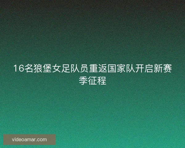 16名狼堡女足队员重返国家队开启新赛季征程