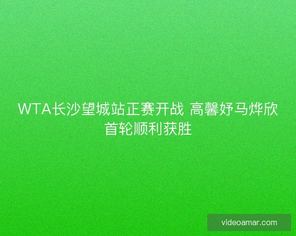 WTA长沙望城站正赛开战 高馨妤马烨欣首轮顺利获胜