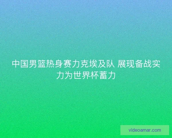 中国男篮热身赛力克埃及队 展现备战实力为世界杯蓄力