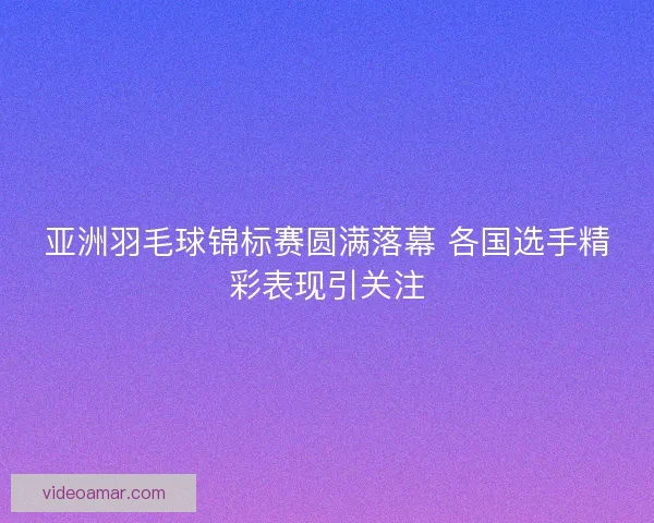 亚洲羽毛球锦标赛圆满落幕 各国选手精彩表现引关注 亚洲羽毛球锦标赛圆满落幕 各国选手精彩表现引关注